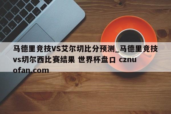 马德里竞技VS艾尔切比分预测_马德里竞技vs切尔西比赛结果 世界杯盘口 cznuofan.com
