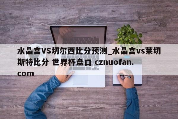 水晶宫VS切尔西比分预测_水晶宫vs莱切斯特比分 世界杯盘口 cznuofan.com