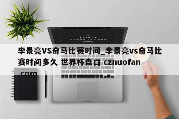 李景亮VS奇马比赛时间_李景亮vs奇马比赛时间多久 世界杯盘口 cznuofan.com
