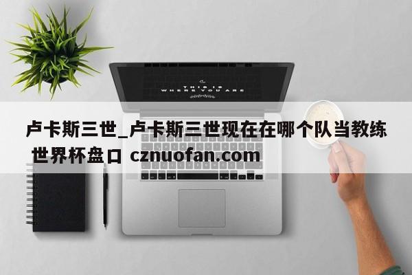 卢卡斯三世_卢卡斯三世现在在哪个队当教练 世界杯盘口 cznuofan.com