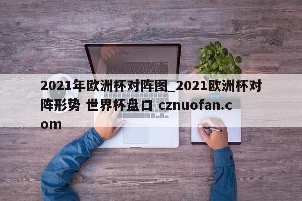 2021年欧洲杯对阵图_2021欧洲杯对阵形势 世界杯盘口 cznuofan.com