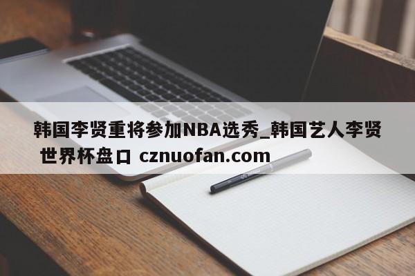 韩国李贤重将参加NBA选秀_韩国艺人李贤 世界杯盘口 cznuofan.com