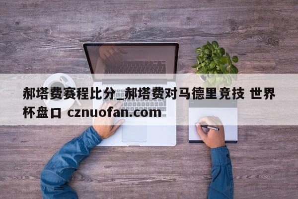郝塔费赛程比分_郝塔费对马德里竞技 世界杯盘口 cznuofan.com