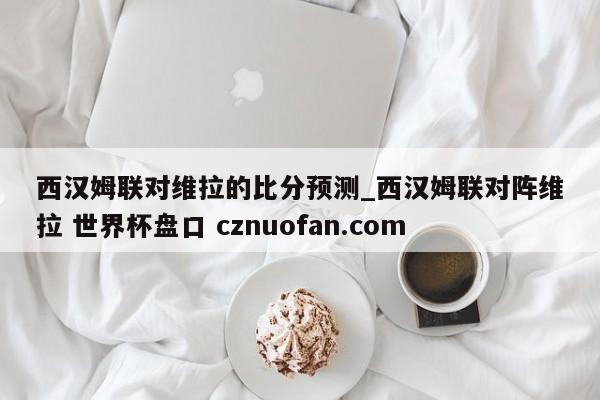 西汉姆联对维拉的比分预测_西汉姆联对阵维拉 世界杯盘口 cznuofan.com