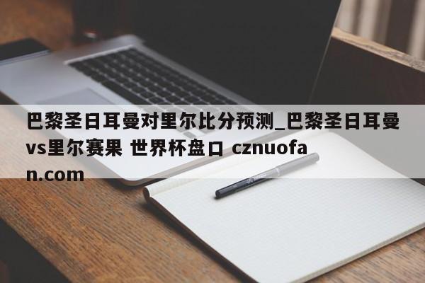 巴黎圣日耳曼对里尔比分预测_巴黎圣日耳曼vs里尔赛果 世界杯盘口 cznuofan.com