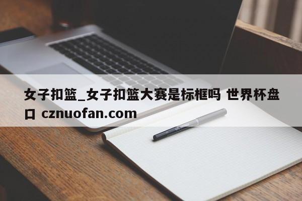 女子扣篮_女子扣篮大赛是标框吗 世界杯盘口 cznuofan.com