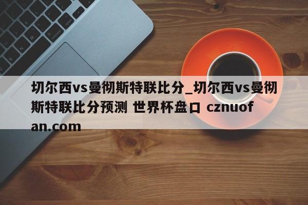 切尔西vs曼彻斯特联比分_切尔西vs曼彻斯特联比分预测 世界杯盘口 cznuofan.com