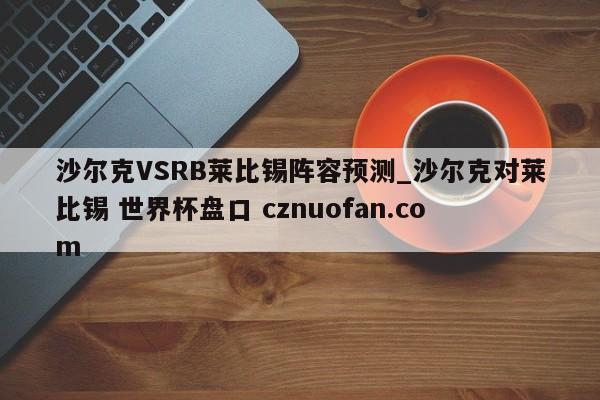 沙尔克VSRB莱比锡阵容预测_沙尔克对莱比锡 世界杯盘口 cznuofan.com