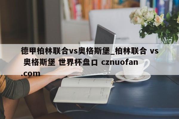 德甲柏林联合vs奥格斯堡_柏林联合 vs 奥格斯堡 世界杯盘口 cznuofan.com