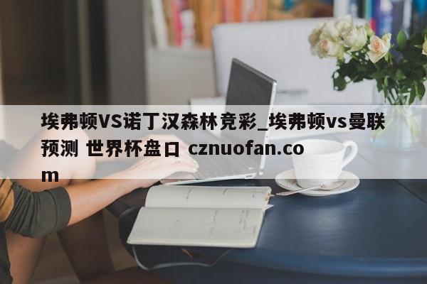 埃弗顿VS诺丁汉森林竞彩_埃弗顿vs曼联预测 世界杯盘口 cznuofan.com
