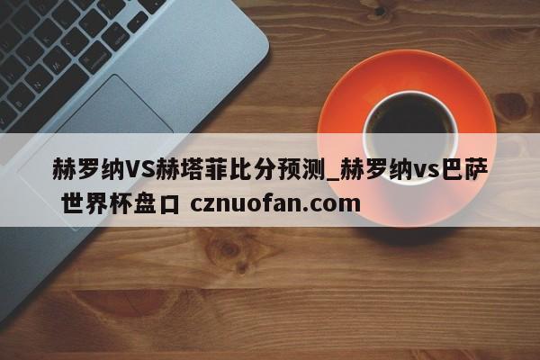 赫罗纳VS赫塔菲比分预测_赫罗纳vs巴萨 世界杯盘口 cznuofan.com