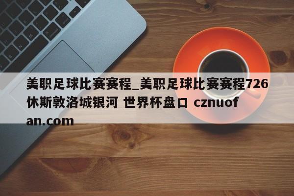 美职足球比赛赛程_美职足球比赛赛程726休斯敦洛城银河 世界杯盘口 cznuofan.com