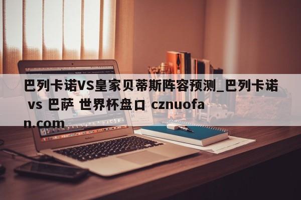 巴列卡诺VS皇家贝蒂斯阵容预测_巴列卡诺 vs 巴萨 世界杯盘口 cznuofan.com