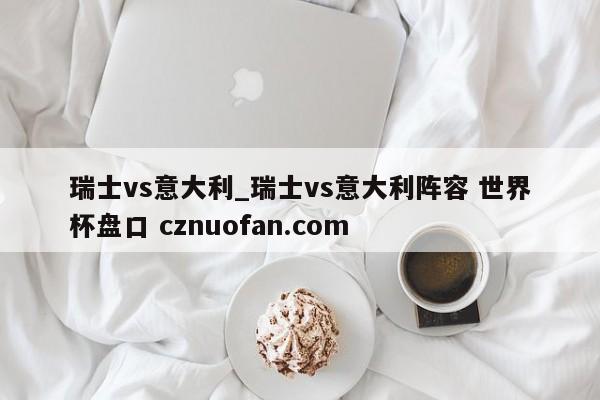 瑞士vs意大利_瑞士vs意大利阵容 世界杯盘口 cznuofan.com