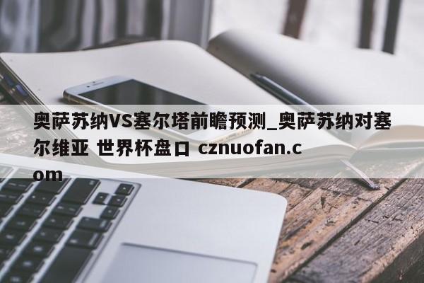 奥萨苏纳VS塞尔塔前瞻预测_奥萨苏纳对塞尔维亚 世界杯盘口 cznuofan.com