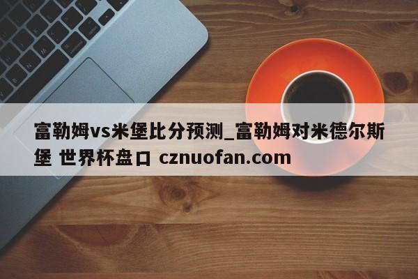 富勒姆vs米堡比分预测_富勒姆对米德尔斯堡 世界杯盘口 cznuofan.com