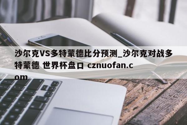 沙尔克VS多特蒙德比分预测_沙尔克对战多特蒙德 世界杯盘口 cznuofan.com