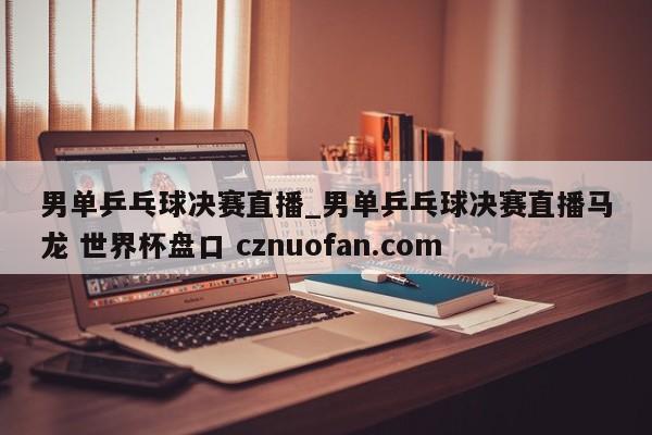 男单乒乓球决赛直播_男单乒乓球决赛直播马龙 世界杯盘口 cznuofan.com