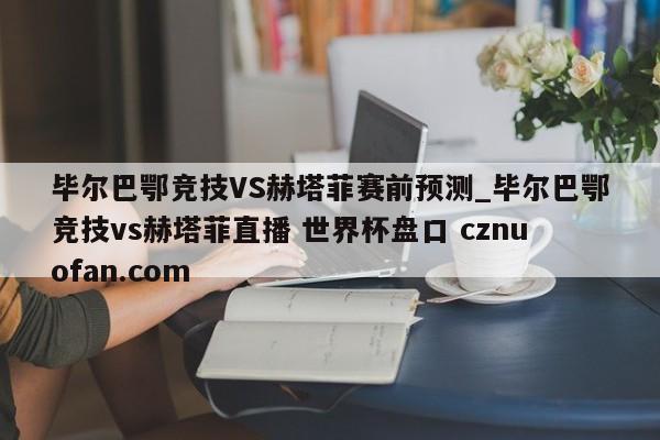 毕尔巴鄂竞技VS赫塔菲赛前预测_毕尔巴鄂竞技vs赫塔菲直播 世界杯盘口 cznuofan.com