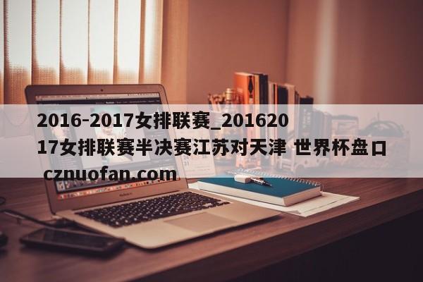 2016-2017女排联赛_20162017女排联赛半决赛江苏对天津 世界杯盘口 cznuofan.com
