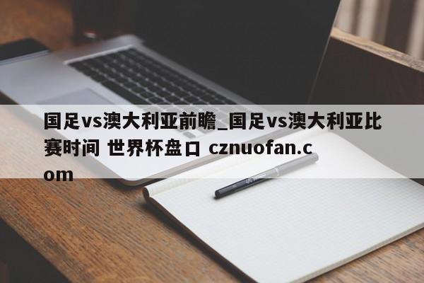 国足vs澳大利亚前瞻_国足vs澳大利亚比赛时间 世界杯盘口 cznuofan.com