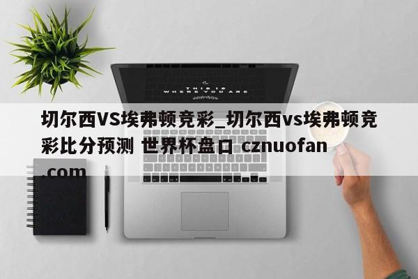 切尔西VS埃弗顿竞彩_切尔西vs埃弗顿竞彩比分预测 世界杯盘口 cznuofan.com