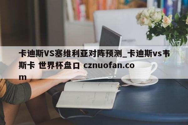 卡迪斯VS塞维利亚对阵预测_卡迪斯vs韦斯卡 世界杯盘口 cznuofan.com