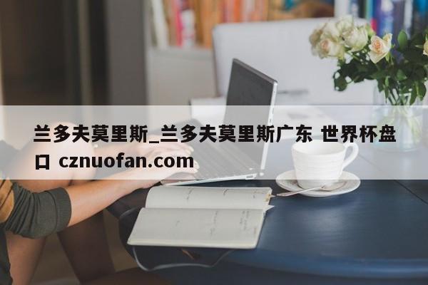 兰多夫莫里斯_兰多夫莫里斯广东 世界杯盘口 cznuofan.com