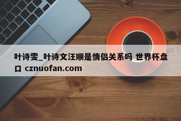 叶诗雯_叶诗文汪顺是情侣关系吗 世界杯盘口 cznuofan.com