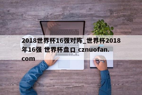 2018世界杯16强对阵_世界杯2018年16强 世界杯盘口 cznuofan.com