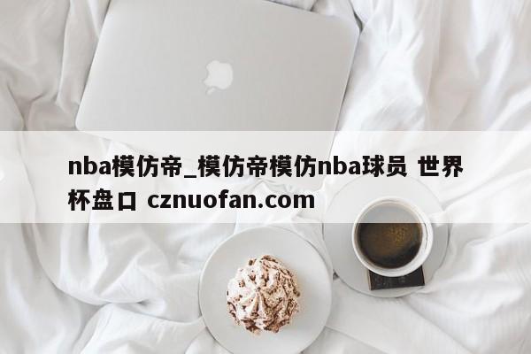 nba模仿帝_模仿帝模仿nba球员 世界杯盘口 cznuofan.com