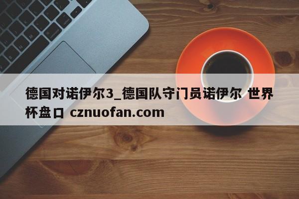 德国对诺伊尔3_德国队守门员诺伊尔 世界杯盘口 cznuofan.com