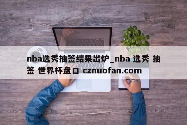 nba选秀抽签结果出炉_nba 选秀 抽签 世界杯盘口 cznuofan.com