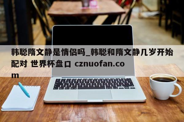 韩聪隋文静是情侣吗_韩聪和隋文静几岁开始配对 世界杯盘口 cznuofan.com
