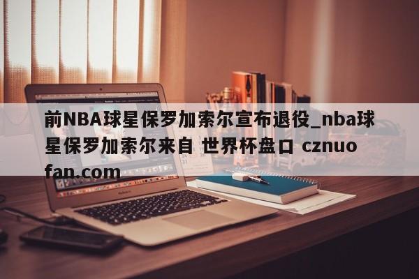 前NBA球星保罗加索尔宣布退役_nba球星保罗加索尔来自 世界杯盘口 cznuofan.com
