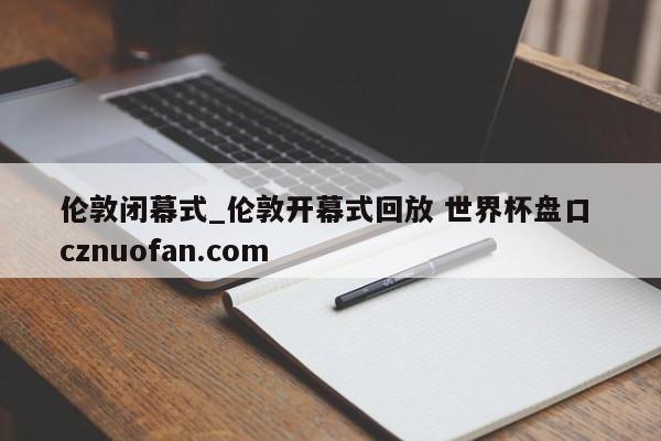 伦敦闭幕式_伦敦开幕式回放 世界杯盘口 cznuofan.com