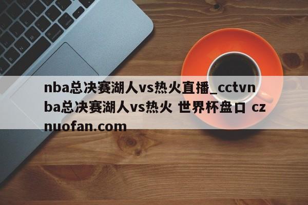 nba总决赛湖人vs热火直播_cctvnba总决赛湖人vs热火 世界杯盘口 cznuofan.com