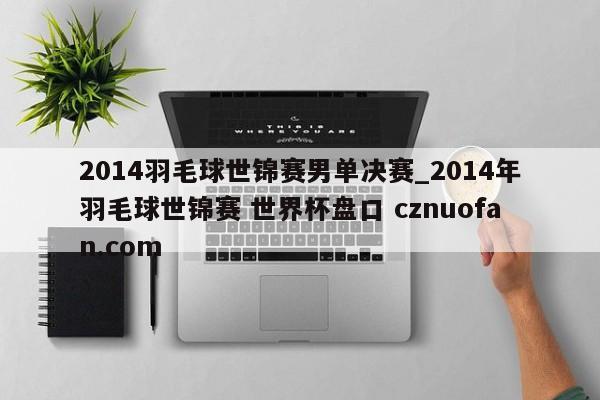 2014羽毛球世锦赛男单决赛_2014年羽毛球世锦赛 世界杯盘口 cznuofan.com
