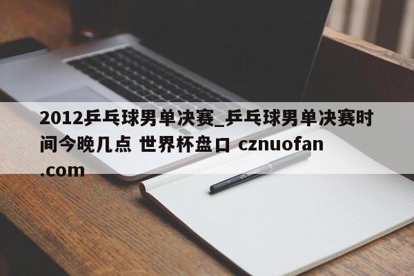 2012乒乓球男单决赛_乒乓球男单决赛时间今晚几点 世界杯盘口 cznuofan.com