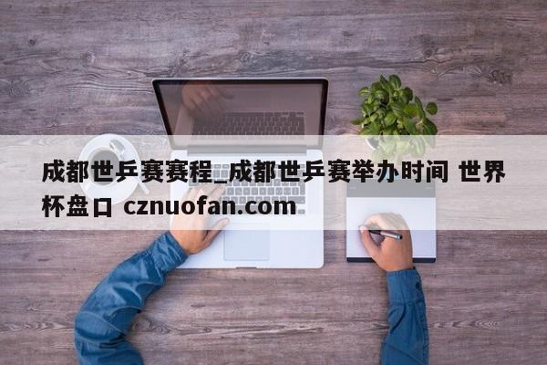 成都世乒赛赛程_成都世乒赛举办时间 世界杯盘口 cznuofan.com