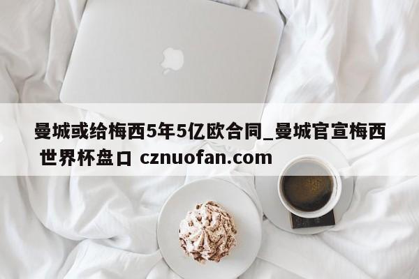曼城或给梅西5年5亿欧合同_曼城官宣梅西 世界杯盘口 cznuofan.com