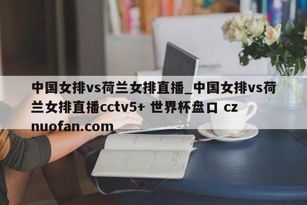 中国女排vs荷兰女排直播_中国女排vs荷兰女排直播cctv5+ 世界杯盘口 cznuofan.com