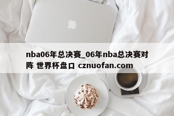 nba06年总决赛_06年nba总决赛对阵 世界杯盘口 cznuofan.com