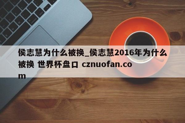 侯志慧为什么被换_侯志慧2016年为什么被换 世界杯盘口 cznuofan.com