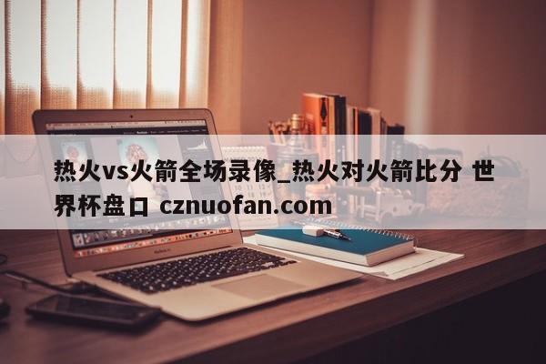 热火vs火箭全场录像_热火对火箭比分 世界杯盘口 cznuofan.com